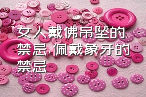 女人戴佛吊坠的禁忌（佩戴象牙的禁忌）