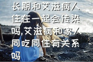 长期和艾滋病人住在一起会传染吗（艾滋病和家人同吃同住有关系吗）