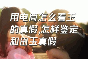 用电筒怎么看玉的真假（怎样鉴定和田玉真假）