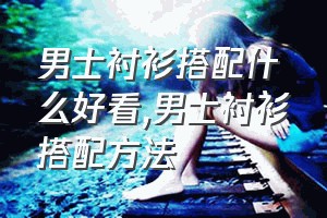 男士衬衫搭配什么好看（男士衬衫搭配方法）