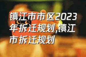 镇江市市区2023年拆迁规划（镇江市拆迁规划）