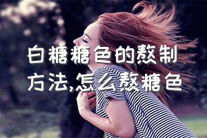 白糖糖色的熬制方法（怎么熬糖色）