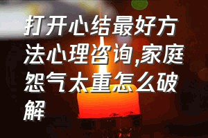 打开心结最好方法心理咨询（家庭怨气太重怎么破解）