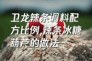 卫龙辣条调料配方比例（辣条冰糖葫芦的做法）