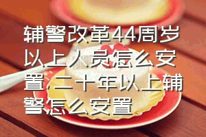 辅警改革44周岁以上人员怎么安置（二十年以上辅警怎么安置）