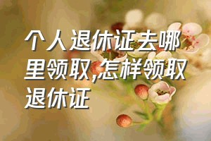 个人退休证去哪里领取（怎样领取退休证）