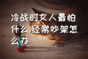 冷战时女人最怕什么（经常吵架怎么办）