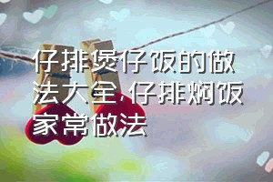 仔排煲仔饭的做法大全（仔排焖饭家常做法）