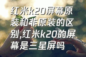 红米k20屏幕原装和非原装的区别（红米k20的屏幕是三星屏吗）