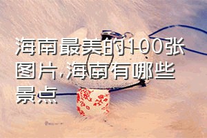 海南最美的100张图片（海南有哪些景点）