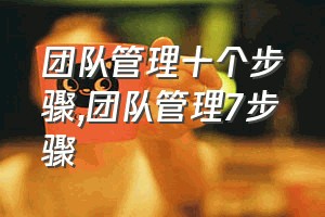 团队管理十个步骤（团队管理7步骤）