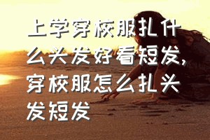 上学穿校服扎什么头发好看短发（穿校服怎么扎头发短发）