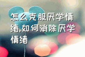 怎么克服厌学情绪（如何消除厌学情绪）