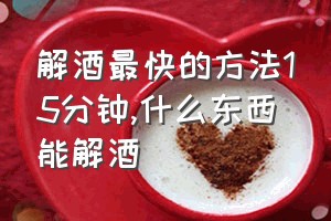 解酒最快的方法15分钟（什么东西能解酒）