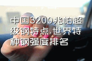 中国3200兆帕超级钢特点（世界特种钢强度排名）