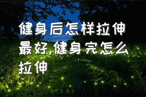 健身后怎样拉伸最好（健身完怎么拉伸）