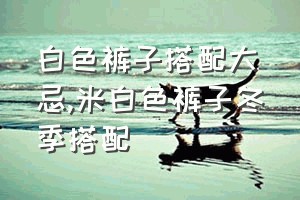 白色裤子搭配大忌（米白色裤子冬季搭配）