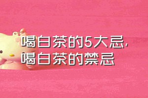 喝白茶的5大忌（喝白茶的禁忌）