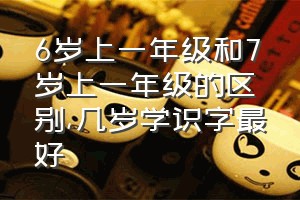 6岁上一年级和7岁上一年级的区别（几岁学识字最好）