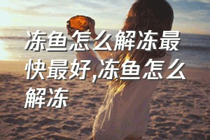 冻鱼怎么解冻最快最好（冻鱼怎么解冻）