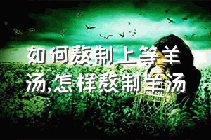 如何熬制上等羊汤（怎样熬制羊汤）