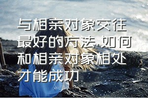 与相亲对象交往最好的方法（如何和相亲对象相处才能成功）