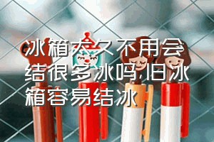 冰箱太久不用会结很多冰吗（旧冰箱容易结冰）