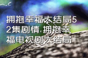 拥抱幸福大结局52集剧情（拥抱幸福电视剧大结局）