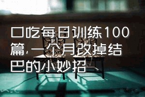 口吃每日训练100篇（一个月改掉结巴的小妙招）