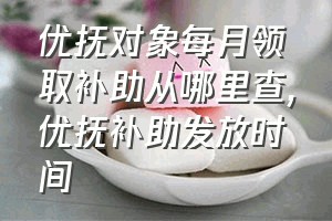 优抚对象每月领取补助从哪里查（优抚补助发放时间）