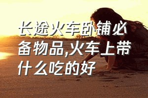 长途火车卧铺必备物品（火车上带什么吃的好）