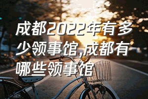 成都2022年有多少领事馆（成都有哪些领事馆）