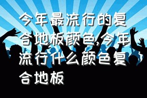 今年最流行的复合地板颜色（今年流行什么颜色复合地板）