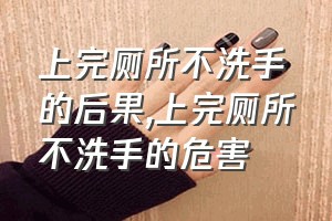 上完厕所不洗手的后果（上完厕所不洗手的危害）