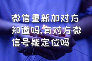 微信重新加对方知道吗（有对方微信号能定位吗）