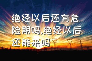 绝经以后还有危险期吗（绝经以后还能来吗）