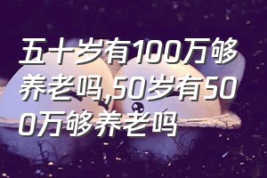 五十岁有100万够养老吗（50岁有500万够养老吗）