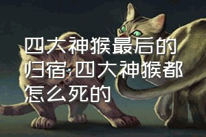 四大神猴最后的归宿（四大神猴都怎么死的）