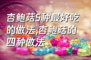 杏鲍菇5种最好吃的做法（杏鲍菇的四种做法）