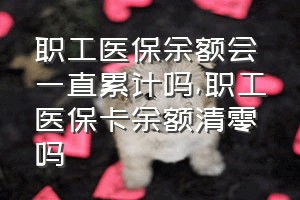 职工医保余额会一直累计吗（职工医保卡余额清零吗）