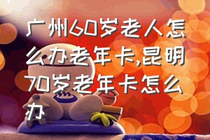 广州60岁老人怎么办老年卡（昆明70岁老年卡怎么办）