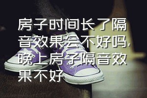 房子时间长了隔音效果会不好吗（晚上房子隔音效果不好）