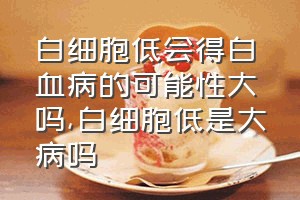 白细胞低会得白血病的可能性大吗（白细胞低是大病吗）