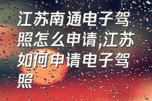 江苏南通电子驾照怎么申请（江苏如何申请电子驾照）