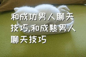 和成功男人聊天技巧（和成熟男人聊天技巧）