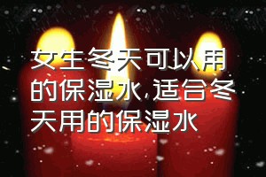 女生冬天可以用的保湿水（适合冬天用的保湿水）