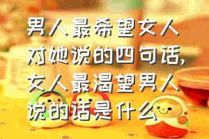 男人最希望女人对她说的四句话（女人最渴望男人说的话是什么）