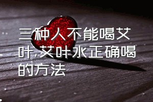 三种人不能喝艾叶（艾叶水正确喝的方法）