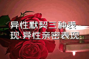 异性默契三种表现（异性亲密表现）