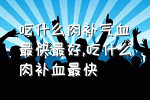 吃什么肉补气血最快最好（吃什么肉补血最快）